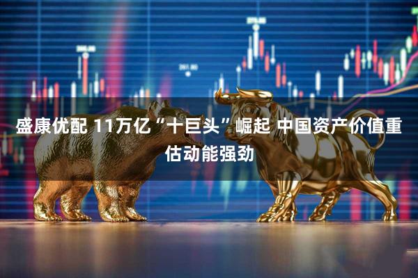盛康优配 11万亿“十巨头”崛起 中国资产价值重估动能强劲