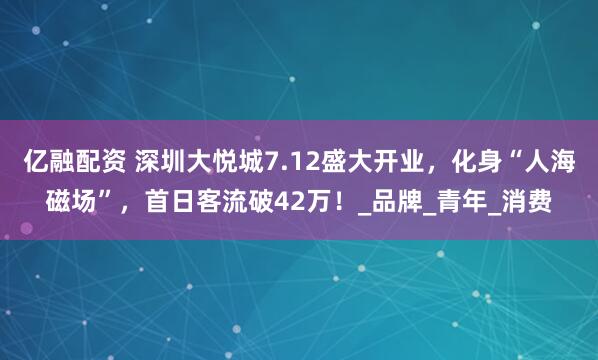 亿融配资 深圳大悦城7.12盛大开业，化身“人海磁场”，首日客流破42万！_品牌_青年_消费